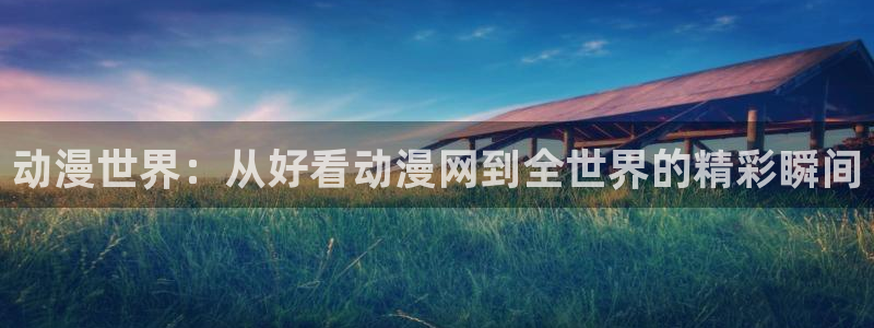 风车动漫网专注做最好的动漫门户：动漫世界：从好看动漫网到全世界的精彩瞬间