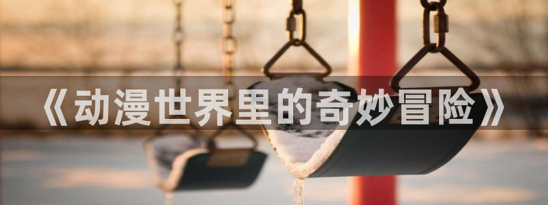 新风车动漫最新版：《动漫世界里的奇妙冒险》